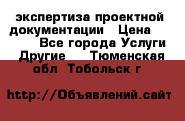 экспертиза проектной документации › Цена ­ 10 000 - Все города Услуги » Другие   . Тюменская обл.,Тобольск г.